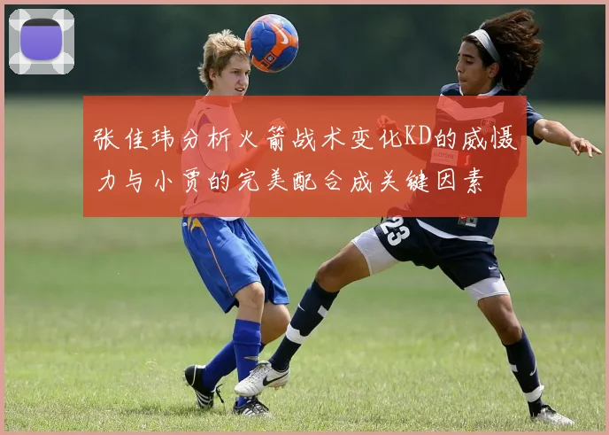 张佳玮分析火箭战术变化KD的威慑力与小贾的完美配合成关键因素