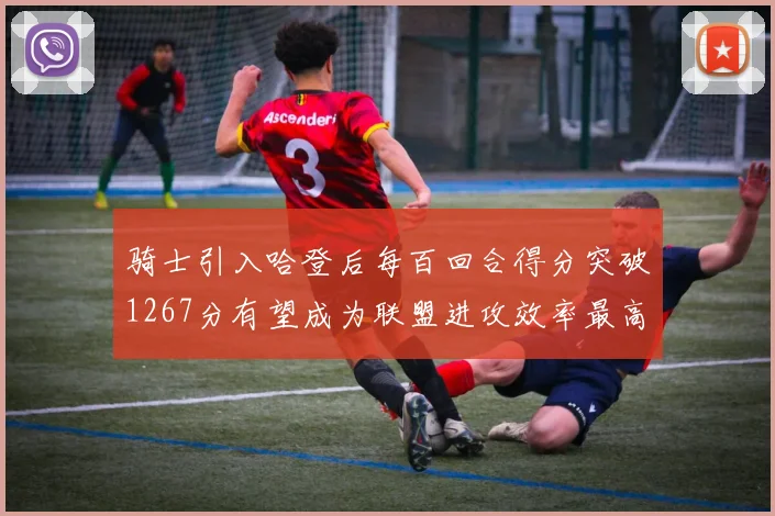 骑士引入哈登后每百回合得分突破1267分有望成为联盟进攻效率最高球队