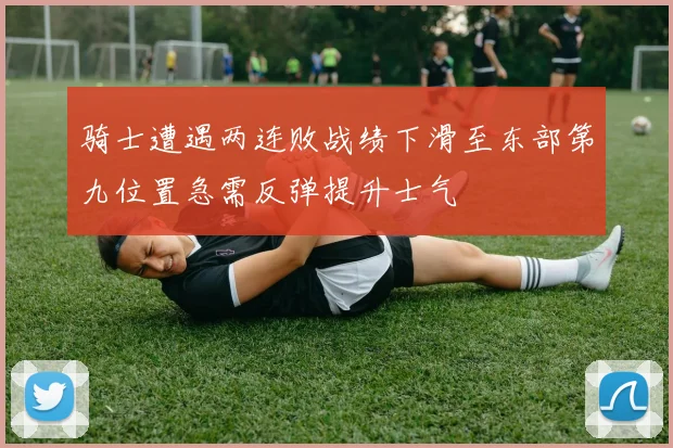 骑士遭遇两连败战绩下滑至东部第九位置急需反弹提升士气