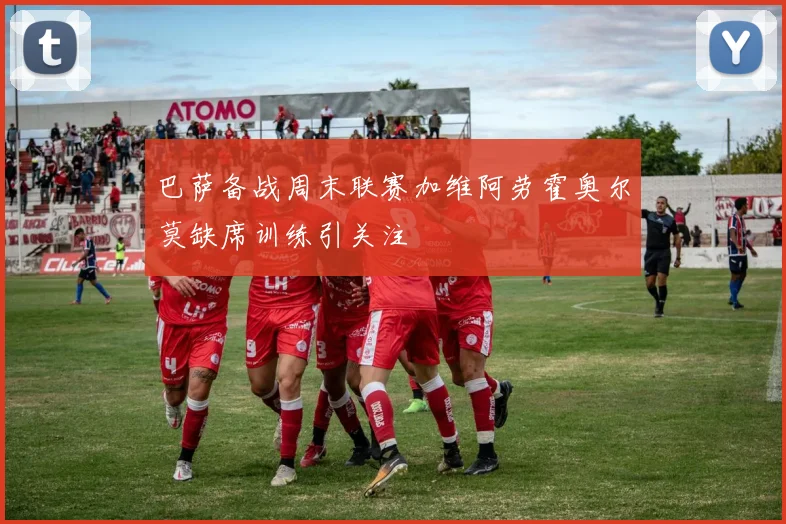 巴萨备战周末联赛加维阿劳霍奥尔莫缺席训练引关注