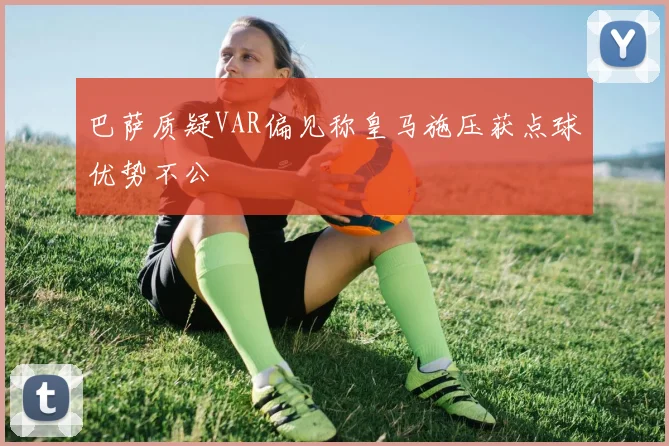巴萨质疑VAR偏见称皇马施压获点球优势不公