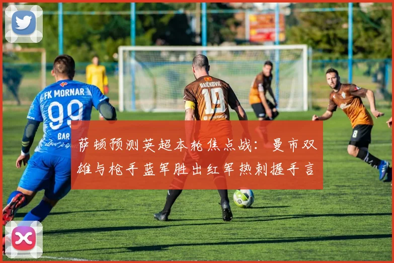 萨顿预测英超本轮焦点战：曼市双雄与枪手蓝军胜出红军热刺握手言和