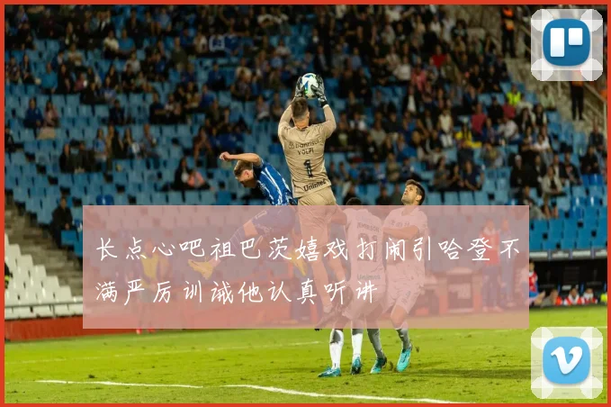 长点心吧祖巴茨嬉戏打闹引哈登不满严厉训诫他认真听讲