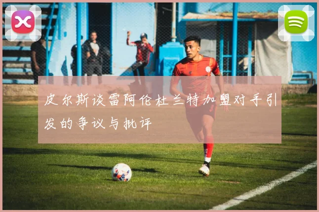 皮尔斯谈雷阿伦杜兰特加盟对手引发的争议与批评