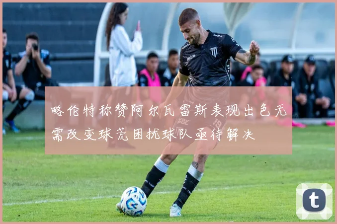 略伦特称赞阿尔瓦雷斯表现出色无需改变球荒困扰球队亟待解决