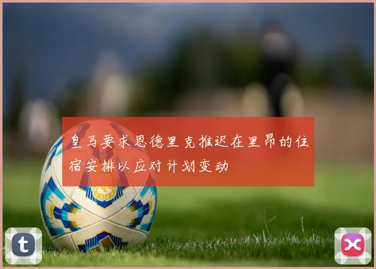 皇马要求恩德里克推迟在里昂的住宿安排以应对计划变动