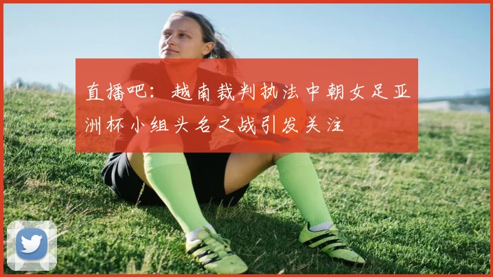 直播吧：越南裁判执法中朝女足亚洲杯小组头名之战引发关注