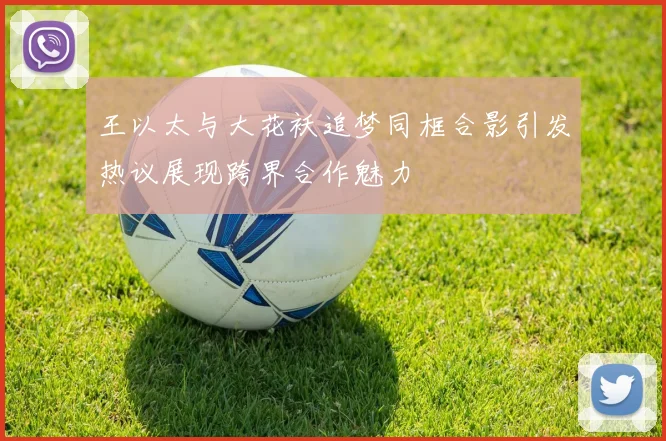 王以太与大花袄追梦同框合影引发热议展现跨界合作魅力