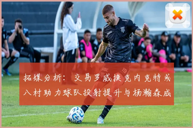 拓媒分析：交易罗威换克内克特或八村助力球队投射提升与杨瀚森成长