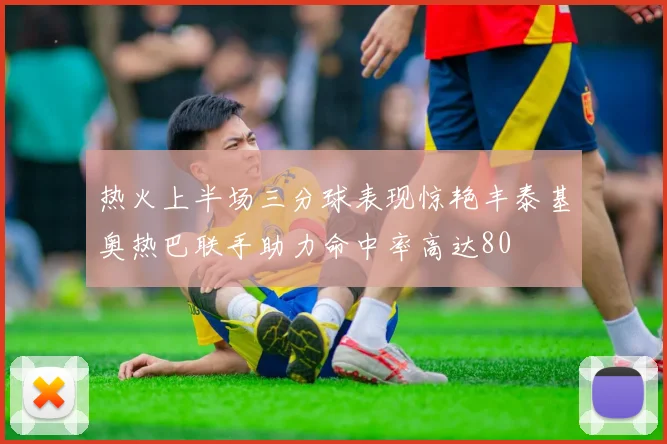 热火上半场三分球表现惊艳丰泰基奥热巴联手助力命中率高达80