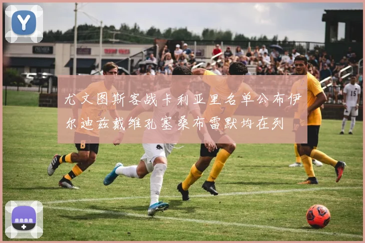 尤文图斯客战卡利亚里名单公布伊尔迪兹戴维孔塞桑布雷默均在列