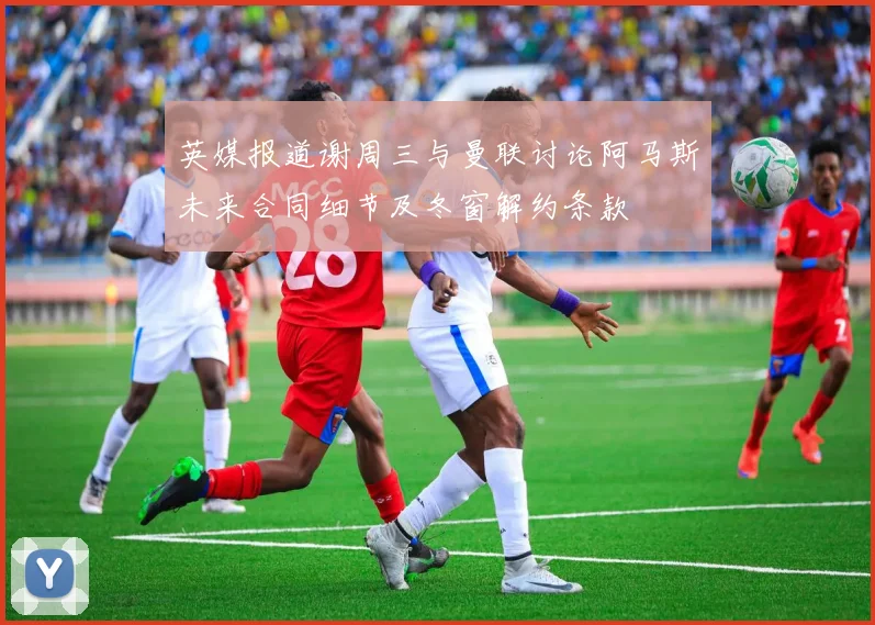 英媒报道谢周三与曼联讨论阿马斯未来合同细节及冬窗解约条款