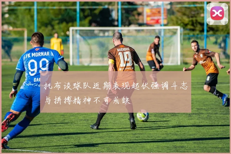 托布谈球队近期表现起伏强调斗志与拼搏精神不可或缺