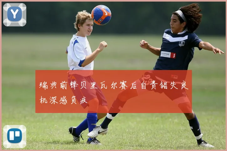 瑞典前锋贝里瓦尔赛后自责错失良机深感负疚