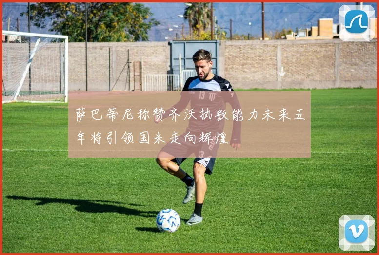 萨巴蒂尼称赞齐沃执教能力未来五年将引领国米走向辉煌