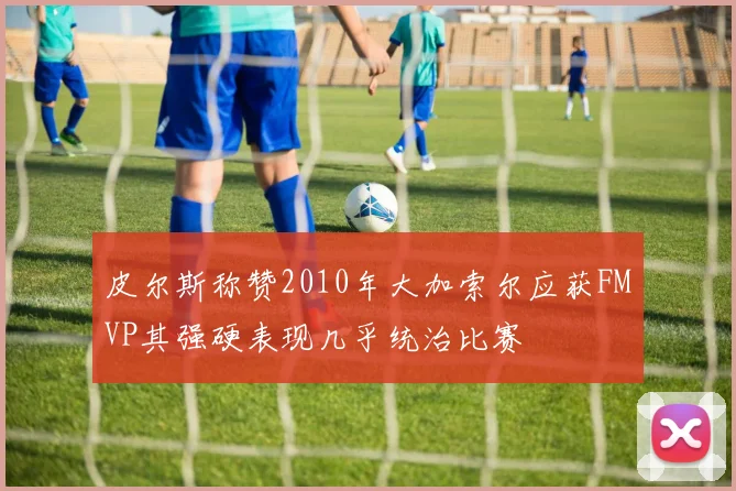 皮尔斯称赞2010年大加索尔应获FMVP其强硬表现几乎统治比赛