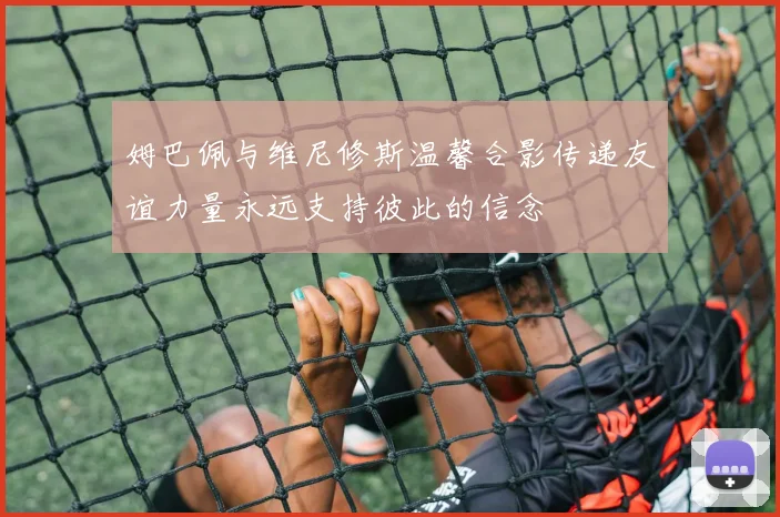 姆巴佩与维尼修斯温馨合影传递友谊力量永远支持彼此的信念