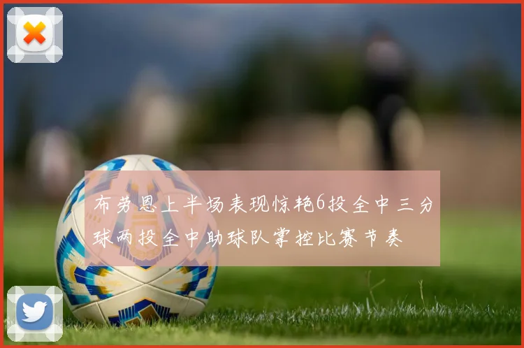 布劳恩上半场表现惊艳6投全中三分球两投全中助球队掌控比赛节奏