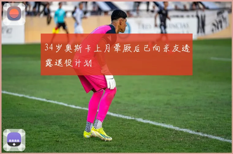 34岁奥斯卡上月晕厥后已向亲友透露退役计划