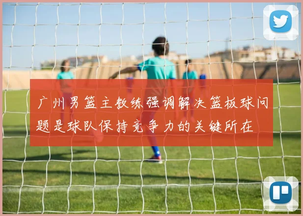广州男篮主教练强调解决篮板球问题是球队保持竞争力的关键所在